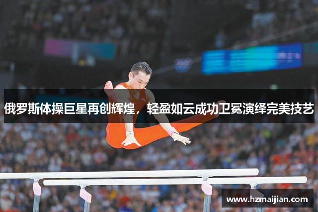 俄罗斯体操巨星再创辉煌，轻盈如云成功卫冕演绎完美技艺