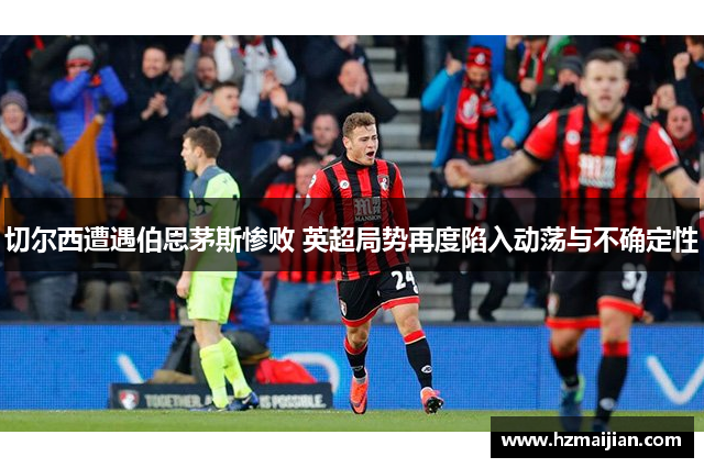 切尔西遭遇伯恩茅斯惨败 英超局势再度陷入动荡与不确定性