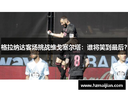 格拉纳达客场挑战维戈塞尔塔：谁将笑到最后？