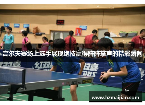 高尔夫赛场上选手展现绝技赢得阵阵掌声的精彩瞬间