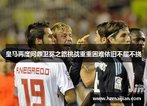皇马再度问鼎卫冕之路挑战重重困难依旧不屈不挠