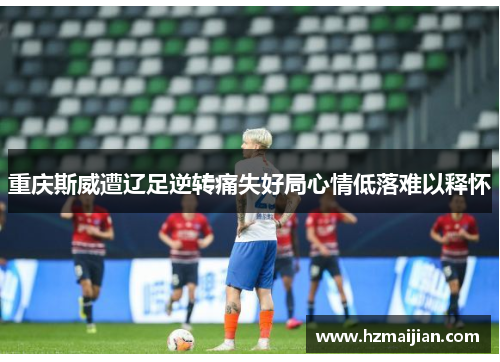 重庆斯威遭辽足逆转痛失好局心情低落难以释怀