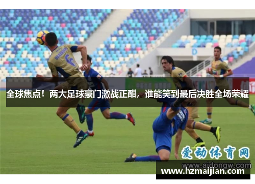 全球焦点！两大足球豪门激战正酣，谁能笑到最后决胜全场荣耀
