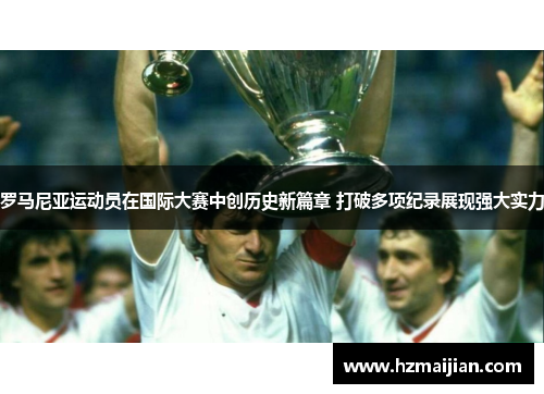 罗马尼亚运动员在国际大赛中创历史新篇章 打破多项纪录展现强大实力